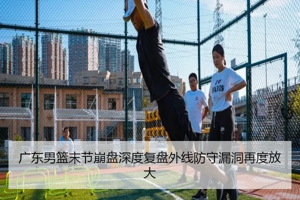 广东男篮末节崩盘深度复盘外线防守漏洞再度放大